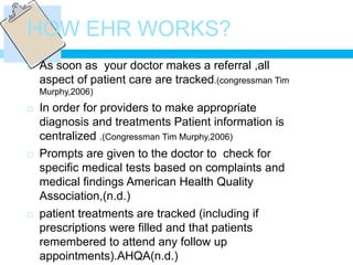 HOW EHR WORKS?
   As soon as your doctor makes a referral ,all
    aspect of patient care are tracked.(congressman Tim
    Murphy,2006)
   In order for providers to make appropriate
    diagnosis and treatments Patient information is
    centralized .(Congressman Tim Murphy,2006)
   Prompts are given to the doctor to check for
    specific medical tests based on complaints and
    medical findings American Health Quality
    Association,(n.d.)
   patient treatments are tracked (including if
    prescriptions were filled and that patients
    remembered to attend any follow up
    appointments).AHQA(n.d.)
 