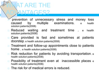WHAT ARE THE
ADVANTAGES?
    prevention of unnecessary stress and money loss
    caused     by   multiple  examinations. e   health
    solution:patients(2008)
   Reduced        waiting      and   treatment   time   .   e   health
    solution:patients(2008)
   Care provided is fast and sometimes at patients
    doorstep. e health solution:patients(2008)
   Treatment and follow-up appointments close to patients
    home . e health solution:patients(2008)
   Risk reduction for patients by avoiding transportation. e
    health solution:patients(2008)
   Possibility of treatment even at inaccessible places             e
    health solution:patients(2008)
   The risk for of medical errors is reduced.
 