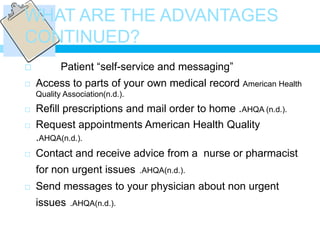 WHAT ARE THE ADVANTAGES
CONTINUED?
          Patient “self-service and messaging”
   Access to parts of your own medical record American Health
    Quality Association(n.d.).
   Refill prescriptions and mail order to home .AHQA (n.d.).
   Request appointments American Health Quality
    .AHQA(n.d.).
   Contact and receive advice from a nurse or pharmacist
    for non urgent issues        .AHQA(n.d.).

   Send messages to your physician about non urgent
    issues    .AHQA(n.d.).
 