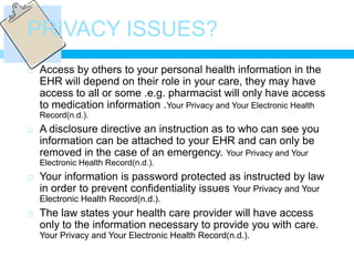 PRIVACY ISSUES?
   Access by others to your personal health information in the
    EHR will depend on their role in your care, they may have
    access to all or some .e.g. pharmacist will only have access
    to medication information .Your Privacy and Your Electronic Health
    Record(n.d.).
   A disclosure directive an instruction as to who can see you
    information can be attached to your EHR and can only be
    removed in the case of an emergency. Your Privacy and Your
    Electronic Health Record(n.d.).
   Your information is password protected as instructed by law
    in order to prevent confidentiality issues Your Privacy and Your
    Electronic Health Record(n.d.).
   The law states your health care provider will have access
    only to the information necessary to provide you with care.
    Your Privacy and Your Electronic Health Record(n.d.).
 