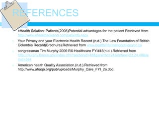 REFERENCES
   eHealth Solution: Patients(2008)Potential advantages for the patient Retrieved from
    http://www.ehealthsolution.com/patients.aspx
   Your Privacy and your Electronic Health Record (n.d.).The Law Foundation of British
    Colombia Record(Brochure).Retrieved from www.healthinformationprivacybc.ca
   congressman Tim Murphy:2006:RX:Healthcare FYI#45(n.d.).Retrieved from
    http://murphy.house.gov/index.cfm?sectionid=48&parentid=24siontree=23,24,48&ile
    mid=384
   American health Quality Association.(n.d.).Retrieved from
    http://www.ahaqa.org/pub/uploads/Murphy_Care_FYI_2a.doc
 