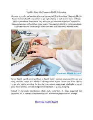 Need for Controlled Access to Health Information
Growing networks and substantially growing compatibility throughout Electronic Health
Record facilitate health care carriers to get right of entry to facts even without sufferers’
explicit permission. Sometimes, they will even get admission to patients’ non-public
fitness information without them being aware. This makes it critical to empower patients
to govern who can access unique statistics within their Electronic Health Record.
Patient health records aren't confined to health facility cabinets anymore; they are now
being used and shared by a whole lot of corporations across fitness care. With affected
person information migrating far from the conventional paper-based totally charts toward
cloud-based control, conventional possession concept is speedy changing.
Instead of physicians maintaining whole facts ownership, its miles suggested that
physicians act as stewards of the health records within their possession and manage.
Electronic Health Record
 