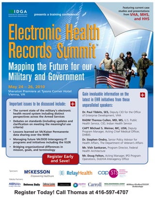 Featuring current case
                                                                                    studies and presentations
                    presents a training conference:                                     from VHA, MHS,
                                                                                                 and HHS




Electronic Health
Records Summit
                                                                 TM




Mapping the Future for our
Military and Government
May 24 – 26, 2010
Sheraton Premiere at Tysons Corner Hotel
Vienna, VA                                            Gain invaluable information on the               +
                                                      latest in EHR initiatives from these
Important issues to be discussed include:        +    unparalleled speakers:
•   The current state of the military's electronic
                                                      Dr. Paul Tibbits, SES, Deputy CIO for the Office
    health record system including distinct
    perspectives across the Armed Services            of Enterprise Development, VHA
•   Debates on standards (including updates and       RADM Theresa Cullen, MD, MS, U.S. Public
    clarification on meeting the meaningful use       Health Service, CIO, Indian Health Service
    criteria)                                         CAPT Michael S. Weiner, MC, USN, Deputy
•   Lessons learned on VA/Kaiser Permanente           Program Manager, Acting Chief Medical Officer,
    data sharing over the NHIN                        DHIMS
•   Managing future VA/DOD Interagency IT             Dr. Stephen Ondra, Senior Policy Advisor for
    programs and initiatives including the VLER       Health Affairs, The Department of Veteran’s Affairs
•   Bridging organizational differences in            Mr. Vish Sankaran, Program Director, Federal
    mission, goals, and terminology                   Health Architecture

                               Register Early         Mr. Doug Felton, Acting Manager, IPO Program
                                                      Operations, DoD/VA Interagency Office
                                and Save!

Sponsors:



Media Partners:




     Register Today! Call Thomas at 416-597-4707
 
