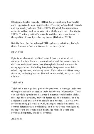 Electronic health records (EHRs), by streamlining how health
care is provided, can improve the efficiency of medical records
and the quality of care (Jette, 2019). Clinical documentation
needs to reflect and be consistent with the care provided (Jette,
2019). Tracking patient’s records and their care has improved
the quality of care by reducing errors (Balestra, 2019).
Briefly describe the selected EHR software solutions. Include
three features of each software in the description.
EPIC EHR
Epic is an electronic medical record that is a centralized
solution for health care communication and documentation. It
delivers and coordinates care through dedicated modules for
many specialties, including hospitals, long-term care, labs,
rehab, urgent care, and many more. This software offers many
features, including but not limited to telehealth, analytics, and
clinical.
Telehealth
Telehealth has a patient portal for patients to manage their care
through electronic access to their healthcare information. They
can schedule appointments, attend electronic telehealth visits,
message their doctors, provide better health outcomes, and be
accessible and available on tablets and phones. It also allows
for monitoring patients in ICU, manages chronic diseases, has
central deterioration monitoring, and allows case managers to
manage care and coordinate discharge plans in acute care
settings, hospitals, and rural settings.
Analytics
 