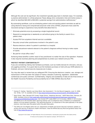 Although the cost can be significant, the investment typically pays back in dramatic ways. For example,
a practice administrator in a three-physician Texas allergy clinic conducted a time and motion study in
                                                                                                                                    2
which he identified $40,000 to $50,000 in potential savings fr om administrative inefficiencies.

By automating workflows, such as scheduling patient visits and sending patient reminders as well as
using electronic faxing and computerized physician order entry (CPOE), physicians have used the
recovered savings to experience many benefits that allow them to:


        Eliminate potential errors by accessing a single longitudinal record.

        Respond to emergencies or weekends on -call without going to the facility to search for a
        patient chart.

        Access PHI from anywhere Internet service is available.

        Securely consult other practitioners involved in the patient’s care.

        Receive electronic alerts if a patient is admitted to a hospital.

        Provide educational material relevant to the patient’s diagnosis without having to make copies
        of copies.
                                               3
        Be paid for virtual office visits.

Achieving these benefits is within reach of any practitioner no matter the size of the operation. However,
it also requires business planning and preparedness to protect your network and your PHI.

PROTECT PATIENT CONFIDENTIALITY
If you are considering making new hardware purchases, such as mobile devices for clinicians, and you
are juggling priorities, it’s a good idea to put the hardware purchase on hold until your EHR selection is
finalized, and your internal security measures are in place.

You may also want to review how you safeguard PHI. Ensuring the electronic creation, use, storage and
transmission of PHI has been the subject of nearly a decade of planning, legislation, stakeholder
conferences and public comment. Confidentiality, integrity and availability of data are the three tenets of
                                                                                                                          4
the Health Insurance Portability and Accountability Act of 1996 (HIPAA) Security Rule.




    2
         Carolyn P. Hartley, ―Identify Low-Value Work, then Automate It,‖ For the Record magazine, June 12, 2006,
         Vol. 18 No. 12 P. 8, available online at http://www.fortherecordmag.com/archives/ftr_06122006p8.shtml .
    3
         Sheri Porter, ―New, Revised CPT Codes Target Online, Telephone Services,‖ AAFP News Now, February 29,
         2008. Available online at http://www.aafp.org/online/en/home/publications/news/news -now/practice-
         management/20080229cptcodes.html. Use revised CPT codes 99441 (5-10 minutes), 99442 (11-20 minutes)
         and 99443 (21 to 30 minutes) when report ing medical care via telephone that is initiated by an established
         patient or by the patient’s guardian. The reporting physician, or a physician of the same specialty in the same
         practice, must have seen the patient within the past three years.
    4
         The Office for Civil Rights within the U.S. Department of Health and Human Services maintains updates on
         privacy and security of electronic health information. View the HIPAA Security Rule and guidance about that
         rule at http://www.hhs.gov/ocr.


                Copyright © 2010 Qwest. All Rights Reserved. Not to be distributed or reproduced by anyone other than Q west entities.

                                        All marks are the property of the respe ctive co mpany. W P101207 4/10
 
