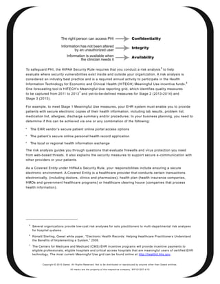 5
To safeguard PHI, the HIPAA Security Rule requires that you conduct a risk analysis to help
evaluate where security vulnerabilities exist inside and outside your organization. A risk analysis is
considered an industry best practice and is a required annual activity to participate in the Health
                                                                                                                                         6
Information Technology for Economic and Cl inical Health (HITECH) Meaningful Use incentive funds.
One forecasting tool is HITECH’s Meaningful Use reporting grid, which identifies quality measures
                                                7
to be captured from 2011 to 2013 and yet-to-be-defined measures for Stage 2 (2013-2014) and
Stage 3 (2015).

For example, to meet Stage 1 Meaningful Use measures, your EHR system must enable you to provide
patients with secure electronic copies of their health information, including lab results, problem list,
medication list, allergies, discharge summar y and/or procedures. In your business planning, you need to
determine if this can be achieved via one or any combination of the following:


        The EHR vendor’s secure patient online portal access options

        The patient’s secure online personal health record appl ication

        The local or regional health information exchange

The risk analysis guides you through questions that evaluate firewalls and virus protection you need
from web-based threats. It also explains the security measures to support secure e -communication with
other providers or your patients.

As a Covered Entity under HIPAA’s Security Rule, your responsibilities include ensuring a secure
electronic environment. A Covered Entity is a healthcare provider that conducts certain transactions
electronically, (including doctors, clinics and pharmacies), health plan (health insurance companies,
HMOs and government healthcare programs) or healthcare clearing house (companies that process
health information).




    5
         Several organizations provide low-cost risk analyses for solo practitioners to multi -departmental risk analyses
         for hospital systems.
    6
         Ronald Sterling, Qwest white paper, ―Electronic Health Records: Helping Healthcare Practitioner s Understand
         the Benefits of Implementing a System,‖ 2009.
    7
         The Centers for Medicare and Medicaid (CMS) EHR incentive programs will provide incentive payments to
         eligible professionals, eligible hospitals and critical access hospitals that are meaningfu l users of certified EHR
         technology. The most current Meaningful Use grid can be found online at http://healthit.hhs.gov.


                Copyright © 2010 Qwest. All Rights Reserved. Not to be distributed or reproduced by anyone other than Q west entities.

                                        All marks are the property of the respe ctive co mpany. W P101207 4/10
 