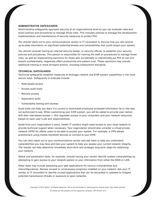 ADMINISTRATIVE SAFEGUARDS
Administrative safeguards approach security at an organizational level so you can evaluate risks and
enact policies and procedures to manage those risks. This includes policies to manage the development,
implementation and maintenance of security measures to protect PHI.

You should reach out to your communications vendor or IT consultant to discuss how you will receive
up-to-date information on significant potential threats and vulnerabilities that could impact your system.

You should consider having an internal security leader, or s ecurity official, to establish your security
policies and procedures. This person is responsible for training the staff on procedures to manage those
risks, as well as implementing sanctions for those who accidentally or intentionally put PHI at risk and
breach confidentiality, negatively affect productivity and patient trust. These sanctions may include
additional training or more stringent actions, including employment discipline.

TECHNICAL SAFEGUARDS
Technical safeguards establish measures to leverage n etwork and EHR system capabilities in the most
secure ways. Safeguards to evaluate include:


    Role-based access

    Access audit trails

    Remote access

    Application audit

    Vulnerability testing and reviews

Audit trails can help you learn if a current or terminated e mployee accessed information he or she was
not authorized to see. When customizing your EHR system, you will be asked to provide user names
with their role-based access — this regulates access to your computers and your network resources
based on each user ’s job and responsibilities.

Aside from your organization’s users, health IT vendors might need access to your local network to
provide technical support when necessary. Your organization should also consider a virtual private
network (VPN) for offsite users to be able to access your system. For example, a VPN allows
practitioners using mobile handheld devices to connect to your EHR.

You can also reach out to your communications vendor and ask them to help you understand
vulnerabilities you may face and test your system to help you assess your current network integrity.
The results can help determine immediate short -term and strategic long-term steps for stabilizing
your network.

Attack and penetration tests, for example, include having your vendor iden tify system vulnerabilities by
attempting to gain access to your network system or your information from either the WAN or LAN.

Other tests may include assessing your web applications for various vulnerabilities and
misconfigurations. Review unused or unn ecessary programs installed on your network. Ask your IT
vendor or IT consultant to identify unused applications that can be discarded or updated to mitigate
potential transmission threats or exposure to open networks.



           Copyright © 2010 Qwest. All Rights Reserved. Not to be distributed or reproduced by anyone other than Q west entities.

                                   All marks are the property of the respe ctive co mpany. W P101207 4/10
 