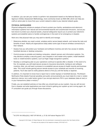 In addition, you can ask your vendor to perform risk assessment based on the National Security
Agency’s InfoSec Assessment Methodology, more commonly known as NSA IAM, which can help you
craft an action plan to move from your current network’s state to your desired network goals.

PHYSICAL SAFEGUARDS
Physical safeguards include an analysis of how to protect your facility, workstations and electronic
information systems from natural and environmental hazards and unauthorized intrusions. Just as you
lock doors to protect your physical assets, p hysical safeguards require you to protect your electronic
systems and establish plans to handle contingencies in the event of an emergency or disaster.

Here are a few physical risks you may want to identify and manage:


        Determine whether you need a wired, wireless and/or server-based network, and review the risks and
        benefits of each. Nearly all organizations today select some type of secure wireless connectivity to
        their network.

        Assess how you will protect your hardware and software inventory and who ha s access to tablets,
        handheld devices or desktop computers.

        Control access to portable and desktop computers, network servers and information systems. You
        may decide to employ a security guard, use a keypad or card reader entry system, install deadbolt
        locks or install biometric systems, such as finger image recognition systems.

        Develop a contingency plan so your operations continue to operate after a disaster. In the event of a
        fire, for example, you will need secure access to insurance documents, hardwa re and software
        inventory. Also, you will want a process to re -establish secure access to health records and business
        data. This could include gaining secure remote access to your schedule and records of incoming
        patients. You’ll also want to notify patien ts where to find you until the facility is repaired.

In addition, it’s important to know how to report lost or stolen laptops or handheld devices. The Breach
Notification Rule details financial penalties and public announcements you must make for a lost o r stolen
electronic device, but a safe harbor exists if you encrypt electronic PHI in your database (data at rest) or
                                       8
in your transactions (data in motion).

Finally, you can establish policies on how often you should back up your system, how you will rec over
from a disaster and what applications are most critical to getting your system up and running again. An
IT consultant can guide you through those discussions.




    8
        45 CFR 164.308(a)(6)(i), NIST SP 800-66, p. 27-28, 68 Federal Register 8377.


               Copyright © 2010 Qwest. All Rights Reserved. Not to be distributed or reproduced by anyone other than Q west entities.

                                       All marks are the property of the respe ctive co mpany. W P101207 4/10
 