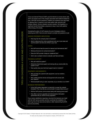 Voice over Internet Protocol (VoIP) uses the Internet to connect phone calls,
                                                   which can bypass some of the charges associated with traditional telephone
                                                   lines. VoIP also has the potential to untether your workforce from their desk,
                                                   by allowing them to respond to and make patient calls using the VoIP
                                                   wireless network. During a disaster recovery situation, this capability is a
                                                   significant benefit that enables a physician to stay in touch with patients
                                                   without being at the facility.

                                                   Evaluating the option of VoIP requires the use of strategies similar to
      TIPS ON CHOOSING A VOICE AND DATA PROVIDER




                                                   selecting your EHR. Here are some issues to consider and questions to ask:

                                                   SERVICE PROVIDER’S REPUTATION

                                                     • How long has the company been in business?
                                                     • Ask for references from other practitioners who are in your area and
                                                       use the system and who are similar to your size.

                                                   COSTS

                                                     • Are VoIP service fees the same for national and international calls?
                                                     • What are the terms for contract termination?
                                                     • Does the VoIP provider charge an installment fee?
                                                     • Ask to see a sample invoice to evaluate user fees and taxes.

                                                   TECHNICAL SUPPORT

                                                     • Who will install the system?
                                                     • What kind of technical support and training will you receive after the
                                                       system is live?
                                                     • How quickly does your technical support react to incidents?

                                                   EQUIPMENT AND BANDWIDTH

                                                     • Who provides the customer with equipment, such as modems
                                                       and phones?
                                                     • Who verifies that the service and equipment will connect with
                                                       your network?

                                                     • What bandwidth will you need, especially as you transition to an EHR?

                                                   BUSINESS PREPAREDNESS

                                                     • Is the VoIP system dependent on electricity to power the network
                                                       translator? If so, how will you communicate if a power failure occurs?

                                                     • Will the VoIP phones communicate clearly with existing phone sets?
                                                     • How often is service upgraded and what business interruption
                                                       guarantees will you receive during upgrades?

                                                   If you receive satisfactory responses, document the decisions you made
                                                   with the VoIP service provider and then coordinate the installation. It’s
                                                   best to go live on the new service before or after implementing the EHR,
                                                   but not concurrently.




Copyright © 2010 Qwest. All Rights Reserved. Not to be distributed or reproduced by anyone other than Q west entities.

                                                      All marks are the property of the respe ctive co mpany. W P101207 4/10
 