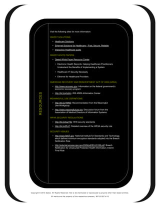 Visit the following sites for more information:

                       QWEST SOLUTIONS

                          • Heathcare Solutions
                          • Ethernet Solutions for Healthcare – Fast, Secure, Reliable
                          • Interactive Healthcare guide

                       QWEST WHITE PAPERS

                          • Qwest White Paper Resource Center

                            • Electronic Health Records: Helping Healthcare Practitioners
                              Understand the Benefits of Implementing a System

                            • Healthcare IT Security Necessity

                            • Ethernet for Healthcare Providers

                       AMERICAN RECOVERY AND REINVESTMENT ACT OF 2009 (ARRA)

                          • http://www.recovery.gov: Information on the federal government’s
                            economic recovery program
                          • http://bit.ly/xhg5m: IRS ARRA Information Center
         RESOURCES




                       MEANINGFUL USE DEFINITIONS

                          • http://bit.ly/1f6Ri0: Recommendation from the Meaningful
                            Use Workgroup
                          • http://www.meaningfuluse.org: Discussion forum from the
                            Association of Medical Directors of Information Systems

                       HIPAA SECURITY REGULATIONS

                          • http://bit.ly/bqzT5k: HHS security standards

                          • http://bit.ly/ZlLrF: Detailed overview of the HIPAA security rule

                       SECURITY ISSUES

                          • http://www.NIST.gov: National Institute for Standards and Technology,
                            which defines minimum encryption standards adopted into the Breach
                            Notification Rule
                          • http://edocket.access.gpo.gov/2009/pdf/E9-20169.pdf: Breach
                            Notification for Unsecured Protected Health Information; Interim
                            Final Rule




Copyright © 2010 Qwest. All Rights Reserved. Not to be distributed or reproduced by anyone other than Q west entities.

                        All marks are the property of the respe ctive co mpany. W P101207 4/10
 
