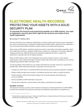 ELECTRONIC HEALTH RECORDS:
PROTECTING YOUR ASSETS WITH A SOLID
SECURITY PLAN
To maximize the financial and productivity benefits of an EHR solution, you need
to implement a security plan that’s right for the structure and needs of your
health organization.

By Carolyn P. Hartley, MLA

Securing the data for your healthcare organization or practice makes good business sense, especially if
you use or are transitioning to an Electronic Health Record (EHR) solution. Aside from the investment in
your clinical and administrative workforce, patient records are an asset worth protecting.

When using an EHR system, all patient records are stored in one location and readily accessible, which
can enable faster access to a patient’s health history, problem list, medicatio ns, lab results, diagnostic
imaging and work-ups. Medical literature and medication databases that alert or support the
practitioner’s care plan also can be rapidly accessed.

While an EHR creates a shift in the management and access of patient records, it also requires
organizations to give additional thought to having a proper data security plan and allows you to continue
safeguarding protected health information (PHI).

To take advantage of the benefits you can achieve with EHR and to further protect you r organization’s
valuable data, follow these best practices to help build a security plan and:


        Increase your EHR return on investment (ROI) with proactive secure business preparation strategies.

        Enable mobility through secure access to confidential records from inside or outside the facility.

        Protect hardware, EHR and third-party software from security breaches with firewalls and
        anti-virus software.

        Ensure availability of EHR information at any time.

        Provide secure electronic communications with patients, pharmacies and suppliers.

MAXIMIZE YOUR ROI
The financial incentives provided under the American Recovery and Reinvestment Act of 2009 (ARRA)
                                                                                               1
for EHR have motivated many physician practices and healthcare organizations to implement one.



    1
         Ronald Sterling, Qwest white paper, ―Electronic Health Records: Helping Healthcare Practitioners Understand
         the Benefits of Implementing a System,‖ 2009.


                Copyright © 2010 Qwest. All Rights Reserved. Not to be distributed or reproduced by anyone other than Q west entities.

                                        All marks are the property of the respe ctive co mpany. W P101207 4/10
 