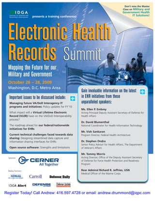 Don’t miss the Master
                                                                                                Class on Military and
                                                                                               Government Health
                     presents a training conference:                                                 IT Solutions!




 Electronic Health
 Records Summit
  Mapping the Future for our
                                                                           TM




  Military and Government
  October 26 – 28, 2009
  Washington, D.C. Metro Area
                                                         Gain invaluable information on the latest              +
                                                         in EHR initiatives from these
   Important issues to be discussed include:         +   unparalleled speakers:
   Managing future VA/DoD Interagency IT
   programs and initiatives: Policy updates for FY’10
                                                         Ms. Ellen P. Embrey
   What impact will a Virtual Lifetime Electronic        Acting Principal Deputy Assistant Secretary of Defense for
   Record (VLER) have on the VA/DoD Interoperability     Health Affairs
   process?
                                                         Dr. David Blumenthal
   The roadmap ahead for our federal/nationwide          National Coordinator for Health Information Technology
   initiatives for EHRs
                                                         Mr. Vish Sankaran
   Current technical challenges faced towards data       Program Director, Federal Health Architecture
   sharing: Designing streamlined data capture and
   information sharing interfaces for EHRs               Dr. Stephen Ondra
                                                         Senior Policy Advisor for Health Affairs, The Department
   Open source software: Strengths and limitations       of Veteran’s Affairs

                                                         Mr. Tommy Morris
  Sponsor:                                               Acting Director, Office of the Deputy Assistant Secretary
                                                         of Defense for Force Health Protection and Readiness
                                                         Program

 Media Partners:                                         Rear Admiral Richard R. Jeffries, USN
                                                         Medical Officer of the Marine Corps




Register Today! Call Andrew: 416.597.4728 or email: andrew.drummond@iqpc.com
 