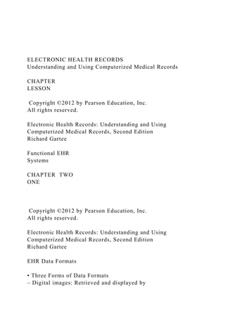 ELECTRONIC HEALTH RECORDS
Understanding and Using Computerized Medical Records
CHAPTER
LESSON
Copyright ©2012 by Pearson Education, Inc.
All rights reserved.
Electronic Health Records: Understanding and Using
Computerized Medical Records, Second Edition
Richard Gartee
Functional EHR
Systems
CHAPTER TWO
ONE
Copyright ©2012 by Pearson Education, Inc.
All rights reserved.
Electronic Health Records: Understanding and Using
Computerized Medical Records, Second Edition
Richard Gartee
EHR Data Formats
• Three Forms of Data Formats
– Digital images: Retrieved and displayed by
 
