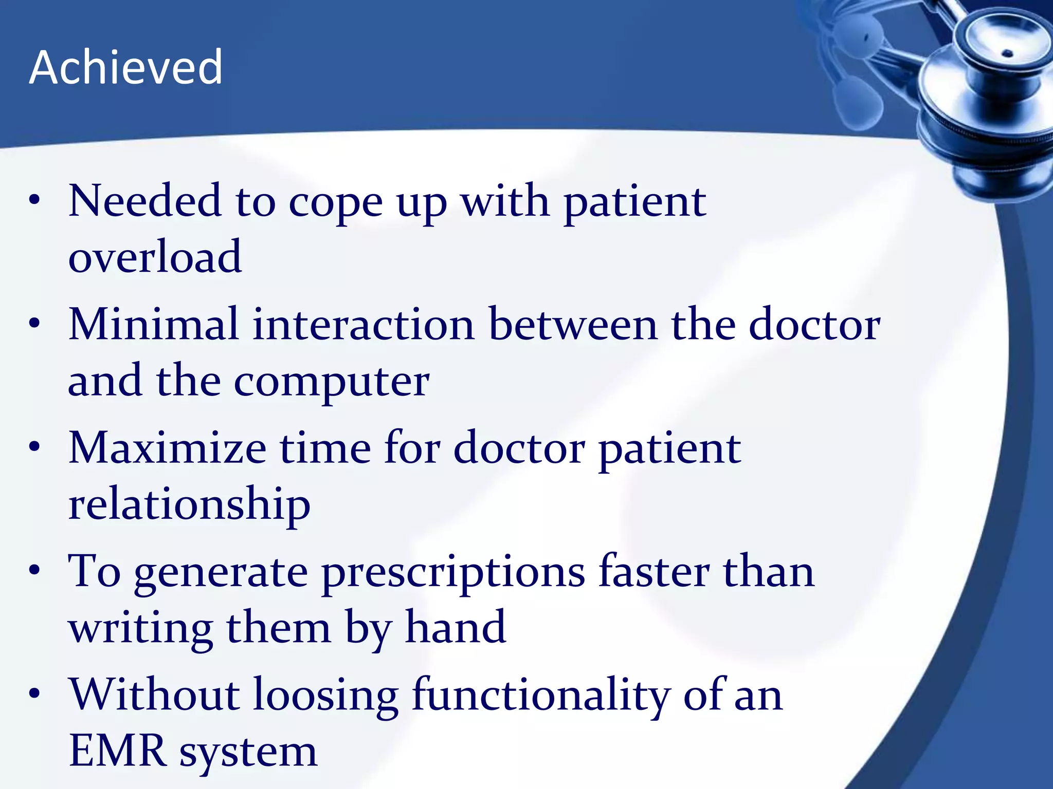 Achieved
• Needed to cope up with patient
overload
• Minimal interaction between the doctor
and the computer
• Maximize time for doctor patient
relationship
• To generate prescriptions faster than
writing them by hand
• Without loosing functionality of an
EMR system
 