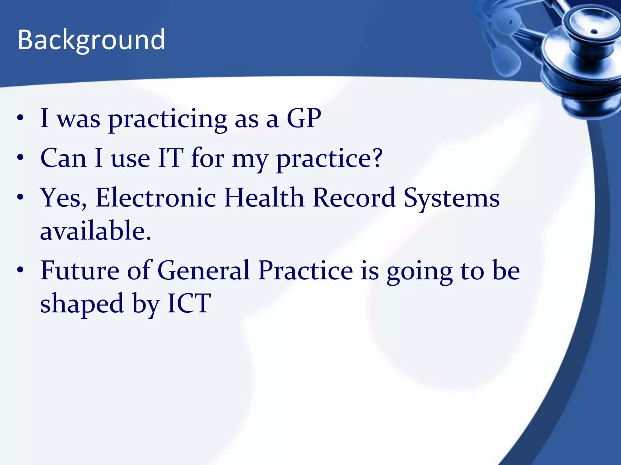 Background
• I was practicing as a GP
• Can I use IT for my practice?
• Yes, Electronic Health Record Systems
available.
• Future of General Practice is going to be
shaped by ICT
 