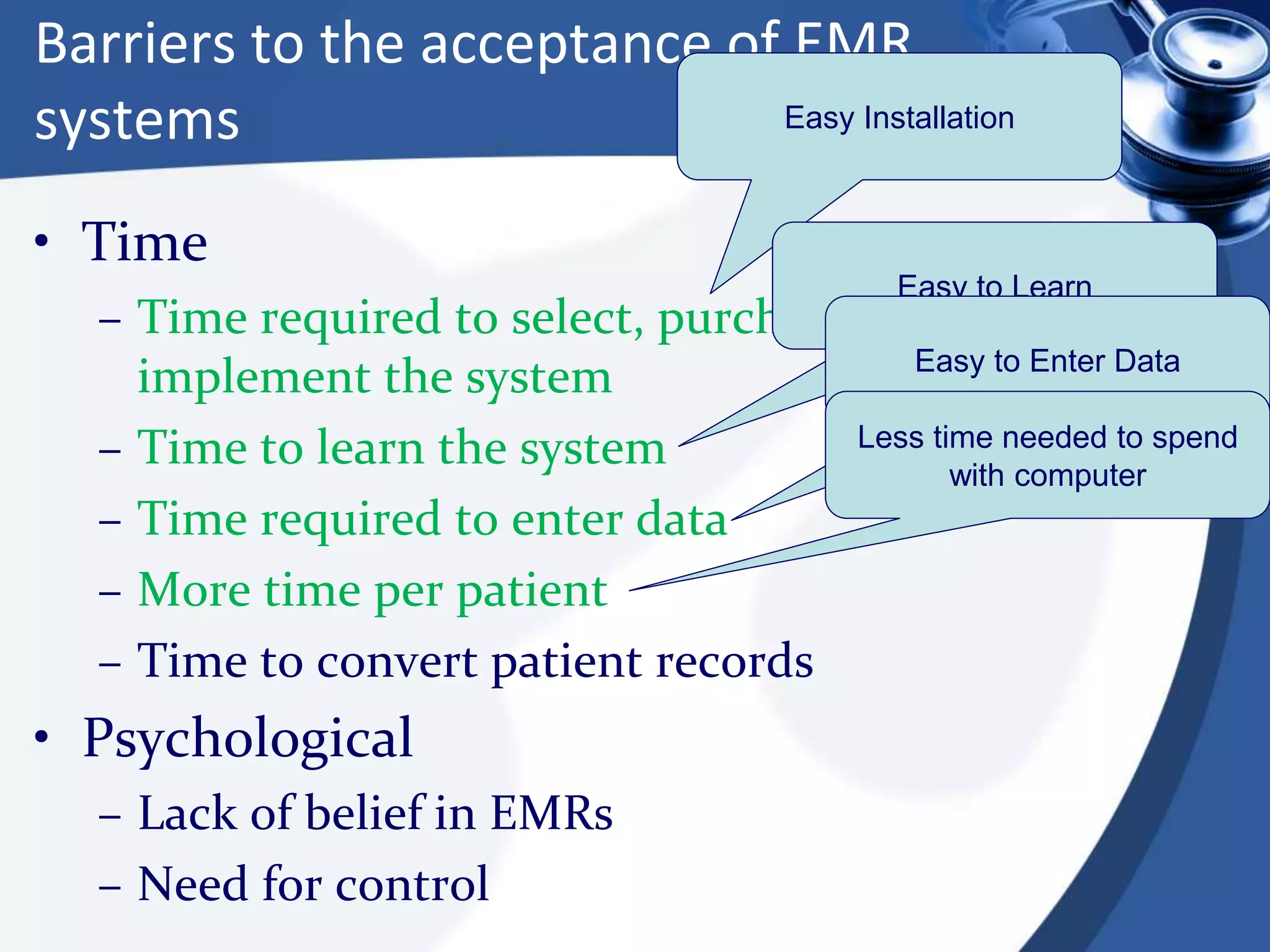 Barriers to the acceptance of EMR
systems
• Time
– Time required to select, purchase, and
implement the system
– Time to learn the system
– Time required to enter data
– More time per patient
– Time to convert patient records
• Psychological
– Lack of belief in EMRs
– Need for control
Easy Installation
Easy to Learn
Easy to Enter Data
Less time needed to spend
with computer
 