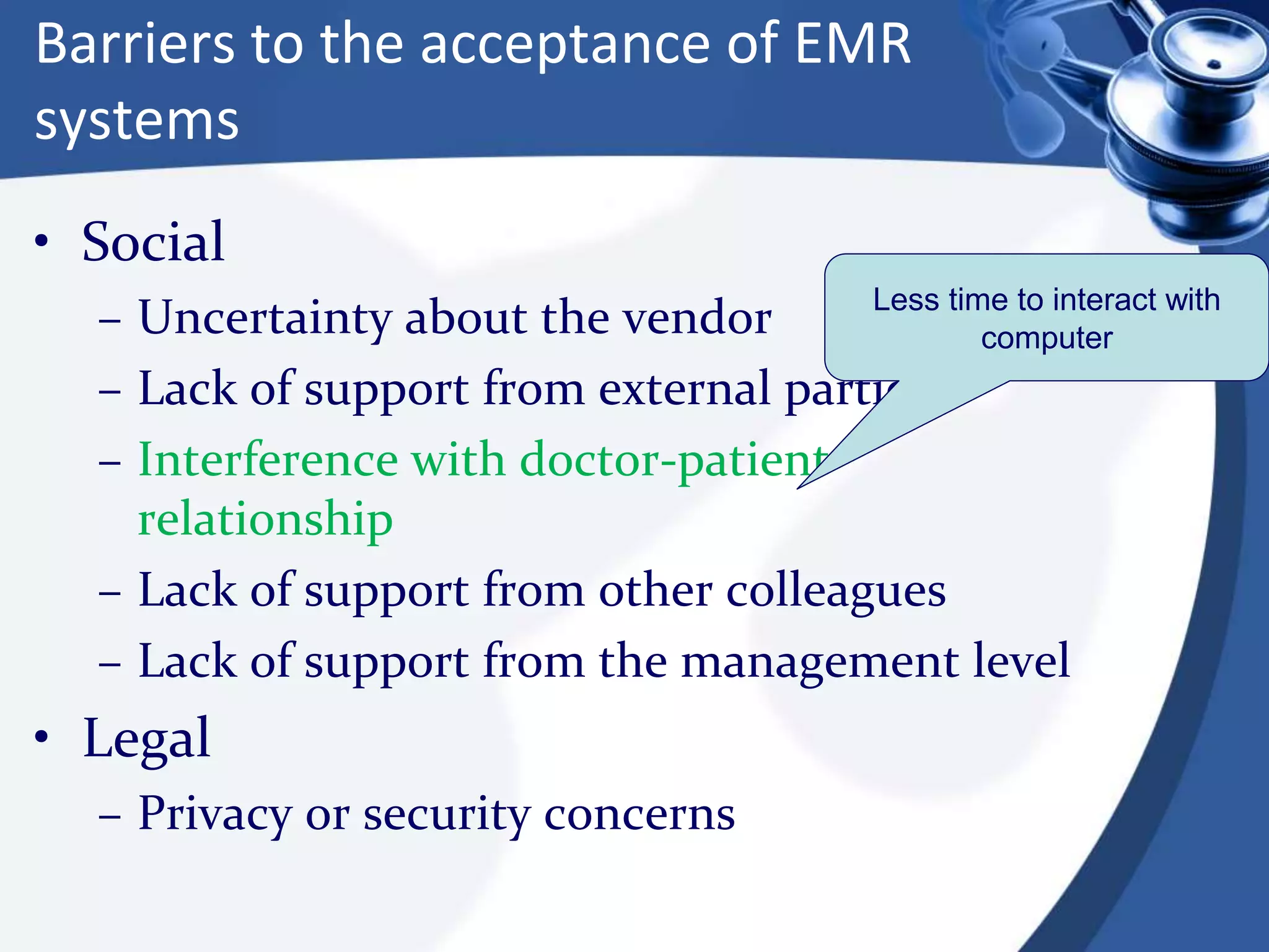 Barriers to the acceptance of EMR
systems
• Social
– Uncertainty about the vendor
– Lack of support from external parties
– Interference with doctor-patient
relationship
– Lack of support from other colleagues
– Lack of support from the management level
• Legal
– Privacy or security concerns
Less time to interact with
computer
 