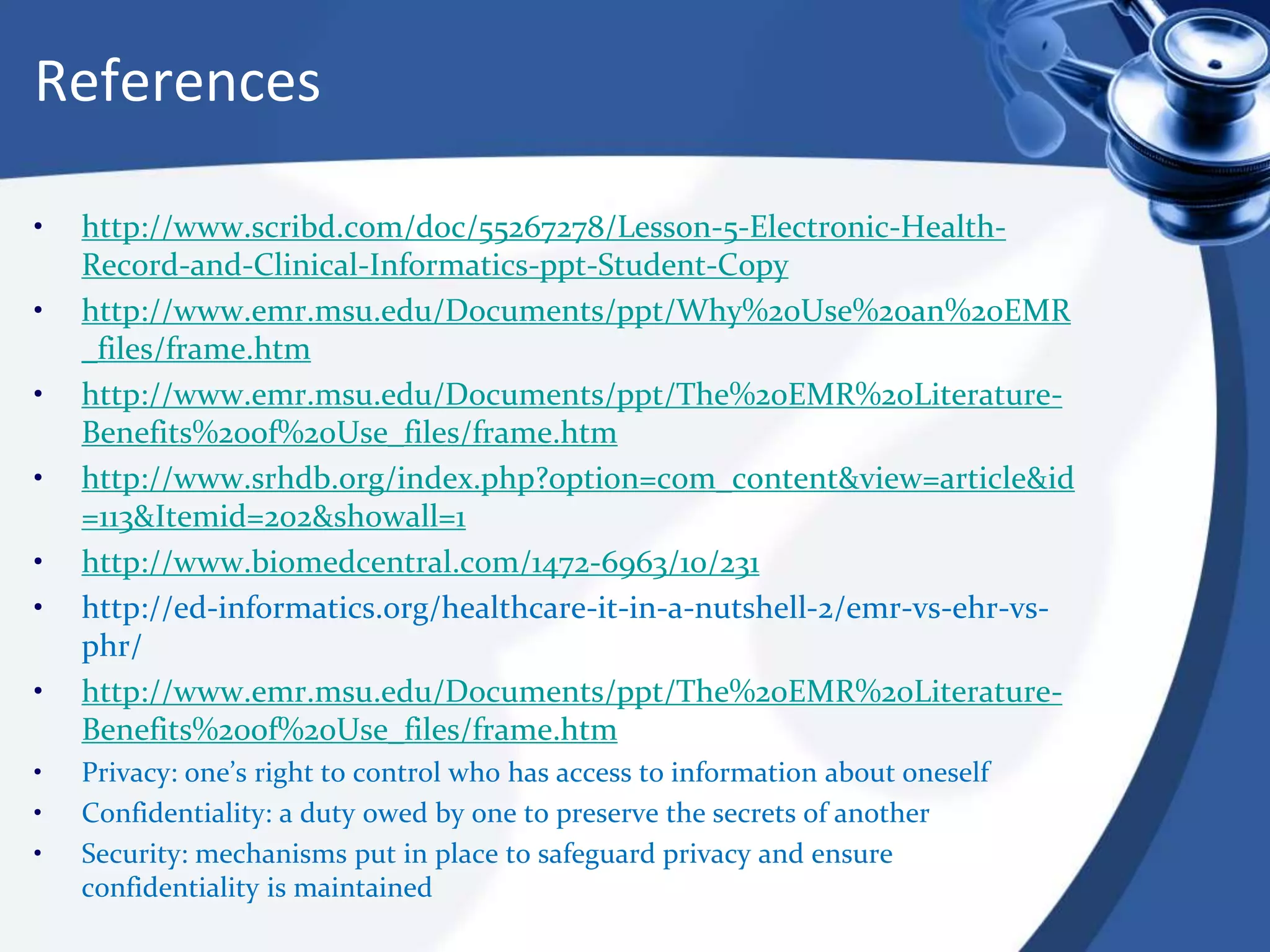 References
• http://www.scribd.com/doc/55267278/Lesson-5-Electronic-Health-
Record-and-Clinical-Informatics-ppt-Student-Copy
• http://www.emr.msu.edu/Documents/ppt/Why%20Use%20an%20EMR
_files/frame.htm
• http://www.emr.msu.edu/Documents/ppt/The%20EMR%20Literature-
Benefits%20of%20Use_files/frame.htm
• http://www.srhdb.org/index.php?option=com_content&view=article&id
=113&Itemid=202&showall=1
• http://www.biomedcentral.com/1472-6963/10/231
• http://ed-informatics.org/healthcare-it-in-a-nutshell-2/emr-vs-ehr-vs-
phr/
• http://www.emr.msu.edu/Documents/ppt/The%20EMR%20Literature-
Benefits%20of%20Use_files/frame.htm
• Privacy: one’s right to control who has access to information about oneself
• Confidentiality: a duty owed by one to preserve the secrets of another
• Security: mechanisms put in place to safeguard privacy and ensure
confidentiality is maintained
 