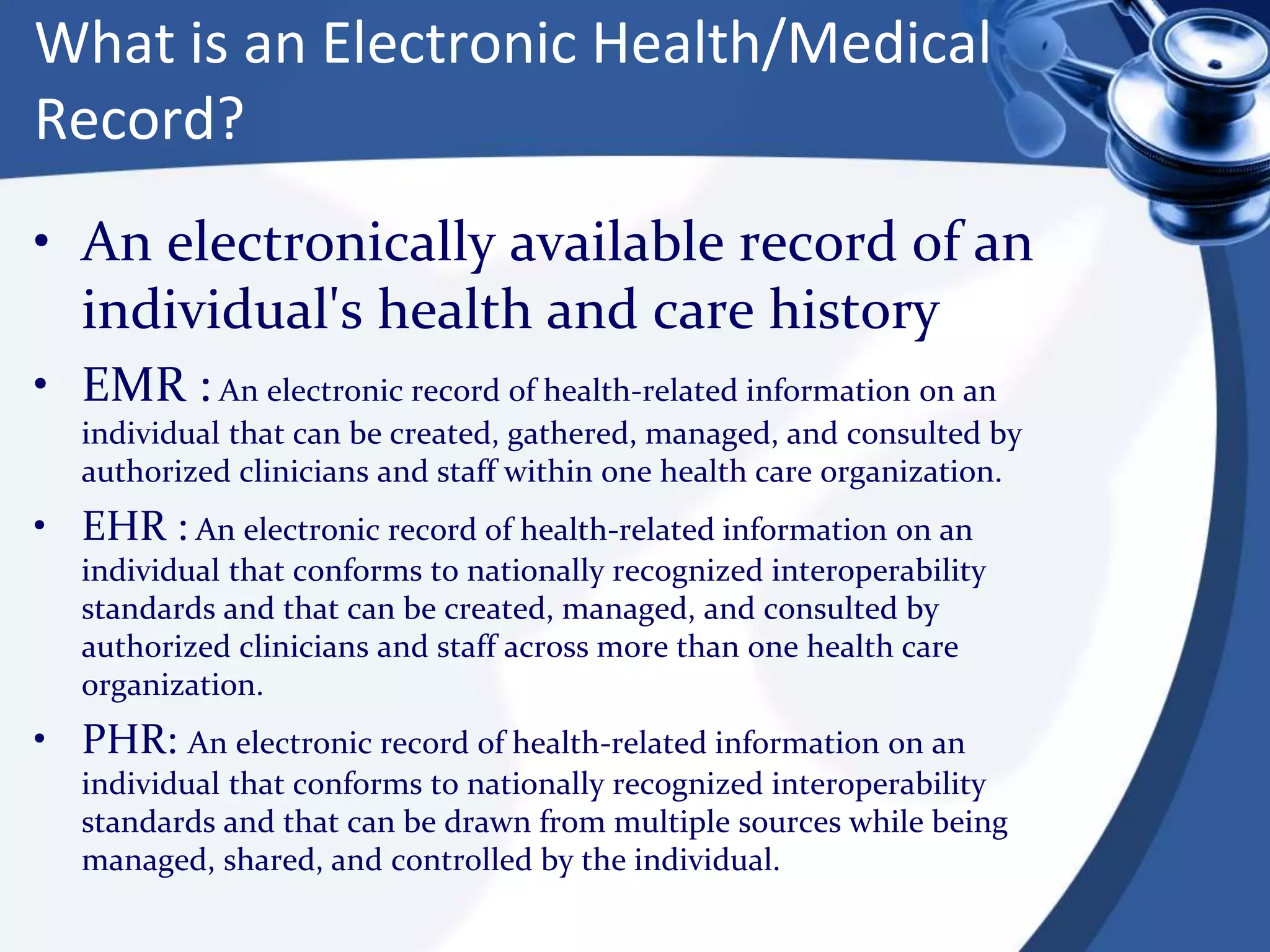 What is an Electronic Health/Medical
Record?
• An electronically available record of an
individual's health and care history
• EMR : An electronic record of health-related information on an
individual that can be created, gathered, managed, and consulted by
authorized clinicians and staff within one health care organization.
• EHR : An electronic record of health-related information on an
individual that conforms to nationally recognized interoperability
standards and that can be created, managed, and consulted by
authorized clinicians and staff across more than one health care
organization.
• PHR: An electronic record of health-related information on an
individual that conforms to nationally recognized interoperability
standards and that can be drawn from multiple sources while being
managed, shared, and controlled by the individual.
 