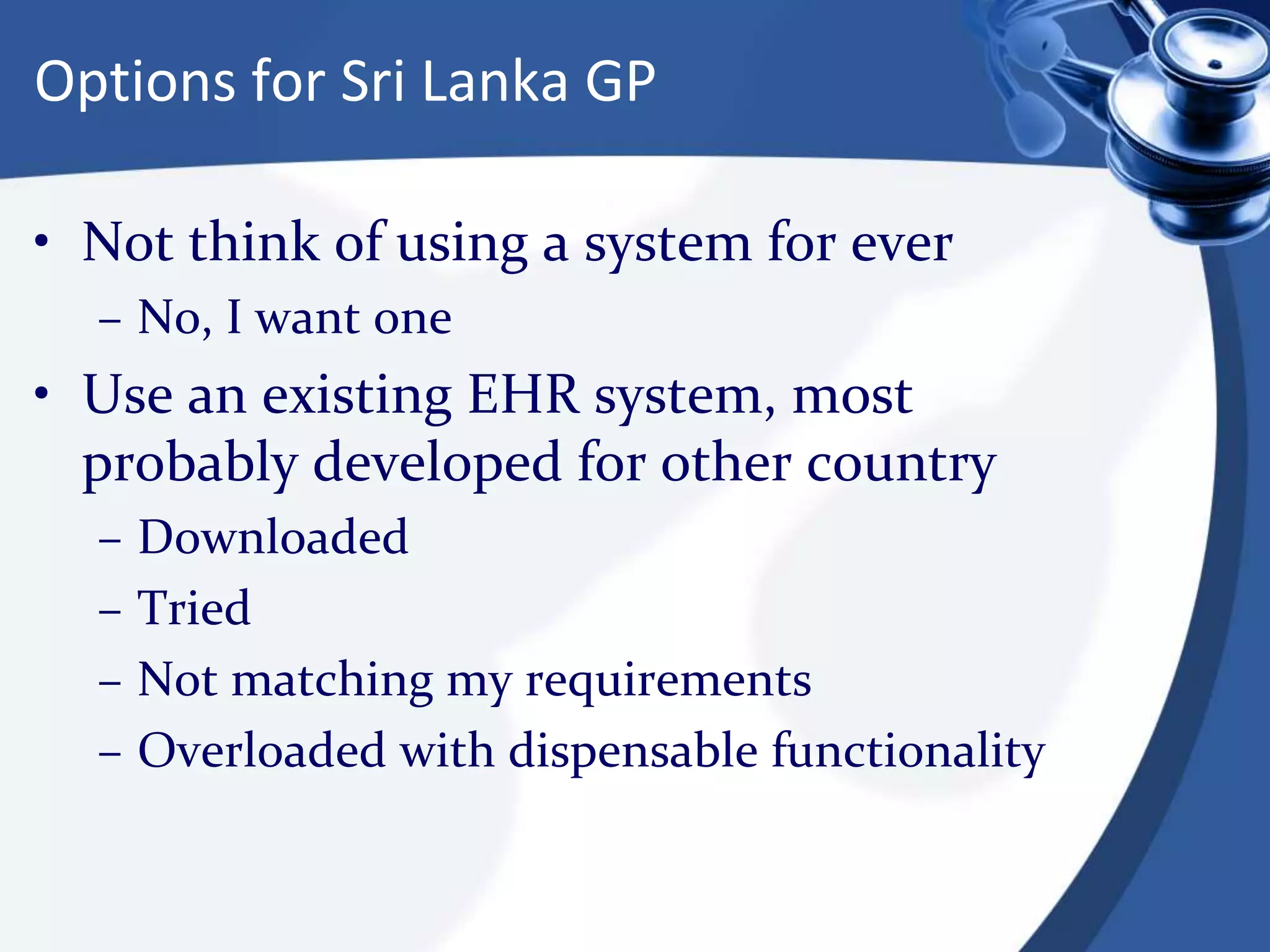 Options for Sri Lanka GP
• Not think of using a system for ever
– No, I want one
• Use an existing EHR system, most
probably developed for other country
– Downloaded
– Tried
– Not matching my requirements
– Overloaded with dispensable functionality
 