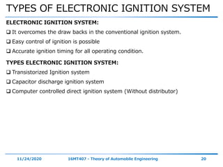 TYPES OF ELECTRONIC IGNITION SYSTEM
11/24/2020 16MT407 - Theory of Automobile Engineering 20
ELECTRONIC IGNITION SYSTEM:
 It overcomes the draw backs in the conventional ignition system.
 Easy control of ignition is possible
 Accurate ignition timing for all operating condition.
TYPES ELECTRONIC IGNITION SYSTEM:
 Transistorized Ignition system
 Capacitor discharge ignition system
 Computer controlled direct ignition system (Without distributor)
 