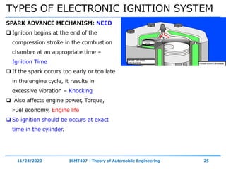 TYPES OF ELECTRONIC IGNITION SYSTEM
11/24/2020 16MT407 - Theory of Automobile Engineering 25
SPARK ADVANCE MECHANISM: NEED
 Ignition begins at the end of the
compression stroke in the combustion
chamber at an appropriate time –
Ignition Time
 If the spark occurs too early or too late
in the engine cycle, it results in
excessive vibration – Knocking
 Also affects engine power, Torque,
Fuel economy, Engine life
 So ignition should be occurs at exact
time in the cylinder.
 