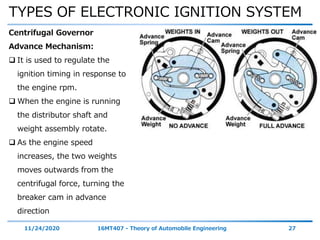 TYPES OF ELECTRONIC IGNITION SYSTEM
11/24/2020 16MT407 - Theory of Automobile Engineering 27
Centrifugal Governor
Advance Mechanism:
 It is used to regulate the
ignition timing in response to
the engine rpm.
 When the engine is running
the distributor shaft and
weight assembly rotate.
 As the engine speed
increases, the two weights
moves outwards from the
centrifugal force, turning the
breaker cam in advance
direction
 