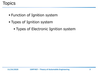 Topics
 Function of Ignition system
 Types of Ignition system
 Types of Electronic Ignition system
11/24/2020 16MT407 - Theory of Automobile Engineering 3
 