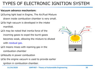TYPES OF ELECTRONIC IGNITION SYSTEM
11/24/2020 16MT407 - Theory of Automobile Engineering 30
Vacuum advance mechanism:
 During light load in Engine, The Air/Fuel Mixture
drawn inside combustion chamber is very small.
 So high vacuum is developed in the intake
manifold.
 It may be noted that inertia force of the
incoming gases to expel the burnt gases
becomes weak, allowing the mixture to diluted
with residual gas.
 It means mixes with reaming gas in the
combustion chamber
 Results in power combustion
 So the engine vacuum is used to provide earlier
ignition in combustion chamber.
 