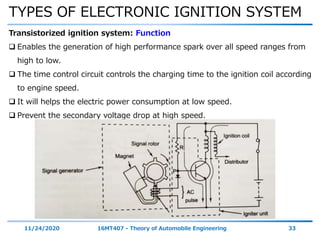 TYPES OF ELECTRONIC IGNITION SYSTEM
11/24/2020 16MT407 - Theory of Automobile Engineering 33
Transistorized ignition system: Function
 Enables the generation of high performance spark over all speed ranges from
high to low.
 The time control circuit controls the charging time to the ignition coil according
to engine speed.
 It will helps the electric power consumption at low speed.
 Prevent the secondary voltage drop at high speed.
 