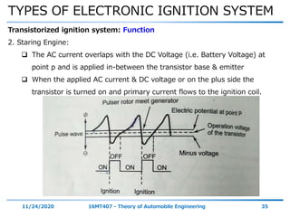 TYPES OF ELECTRONIC IGNITION SYSTEM
11/24/2020 16MT407 - Theory of Automobile Engineering 35
Transistorized ignition system: Function
2. Staring Engine:
 The AC current overlaps with the DC Voltage (i.e. Battery Voltage) at
point p and is applied in-between the transistor base & emitter
 When the applied AC current & DC voltage or on the plus side the
transistor is turned on and primary current flows to the ignition coil.
 