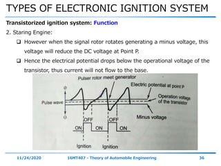 TYPES OF ELECTRONIC IGNITION SYSTEM
11/24/2020 16MT407 - Theory of Automobile Engineering 36
Transistorized ignition system: Function
2. Staring Engine:
 However when the signal rotor rotates generating a minus voltage, this
voltage will reduce the DC voltage at Point P.
 Hence the electrical potential drops below the operational voltage of the
transistor, thus current will not flow to the base.
 