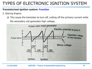 TYPES OF ELECTRONIC IGNITION SYSTEM
11/24/2020 16MT407 - Theory of Automobile Engineering 37
Transistorized ignition system: Function
2. Staring Engine:
 This cause the transistor to turn off, cutting off the primary current while
the secondary coil generates high voltage.
 