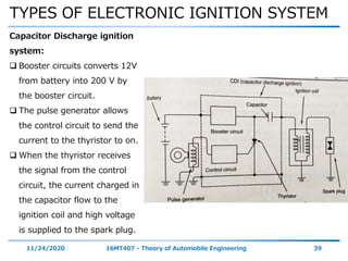 TYPES OF ELECTRONIC IGNITION SYSTEM
11/24/2020 16MT407 - Theory of Automobile Engineering 39
Capacitor Discharge ignition
system:
 Booster circuits converts 12V
from battery into 200 V by
the booster circuit.
 The pulse generator allows
the control circuit to send the
current to the thyristor to on.
 When the thyristor receives
the signal from the control
circuit, the current charged in
the capacitor flow to the
ignition coil and high voltage
is supplied to the spark plug.
 