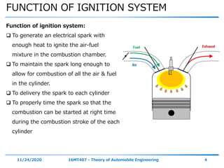 FUNCTION OF IGNITION SYSTEM
11/24/2020 16MT407 - Theory of Automobile Engineering 4
Function of ignition system:
 To generate an electrical spark with
enough heat to ignite the air-fuel
mixture in the combustion chamber.
 To maintain the spark long enough to
allow for combustion of all the air & fuel
in the cylinder.
 To delivery the spark to each cylinder
 To properly time the spark so that the
combustion can be started at right time
during the combustion stroke of the each
cylinder
 