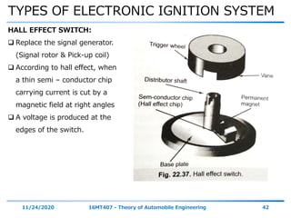 TYPES OF ELECTRONIC IGNITION SYSTEM
11/24/2020 16MT407 - Theory of Automobile Engineering 42
HALL EFFECT SWITCH:
 Replace the signal generator.
(Signal rotor & Pick-up coil)
 According to hall effect, when
a thin semi – conductor chip
carrying current is cut by a
magnetic field at right angles
 A voltage is produced at the
edges of the switch.
 