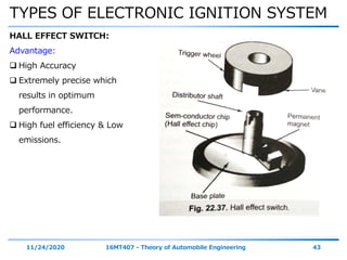 TYPES OF ELECTRONIC IGNITION SYSTEM
11/24/2020 16MT407 - Theory of Automobile Engineering 43
HALL EFFECT SWITCH:
Advantage:
 High Accuracy
 Extremely precise which
results in optimum
performance.
 High fuel efficiency & Low
emissions.
 