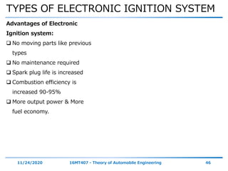 TYPES OF ELECTRONIC IGNITION SYSTEM
11/24/2020 16MT407 - Theory of Automobile Engineering 46
Advantages of Electronic
Ignition system:
 No moving parts like previous
types
 No maintenance required
 Spark plug life is increased
 Combustion efficiency is
increased 90-95%
 More output power & More
fuel economy.
 