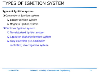 TYPES OF IGNITION SYSTEM
11/24/2020 16MT407 - Theory of Automobile Engineering 5
Types of Ignition system:
 Conventional Ignition system
 Battery Ignition system
 Magneto Ignition system
 Electronic Ignition system
 Transistorized Ignition system
 Capacitor discharge ignition system
 Fully electronic (i.e. Computer
controlled) direct ignition system.
 