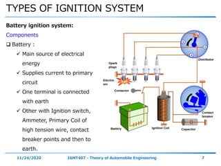TYPES OF IGNITION SYSTEM
11/24/2020 16MT407 - Theory of Automobile Engineering 7
Battery ignition system:
Components
 Battery :
 Main source of electrical
energy
 Supplies current to primary
circuit
 One terminal is connected
with earth
 Other with Ignition switch,
Ammeter, Primary Coil of
high tension wire, contact
breaker points and then to
earth.
 