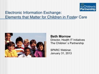 Electronic Information Exchange: 
Elements that Matter for Children in Foster Care "



                          Beth Morrow
                          Director, Health IT Initiatives
                          The Children’s Partnership

                          SPARC Webinar,
                          January 31, 2013
 