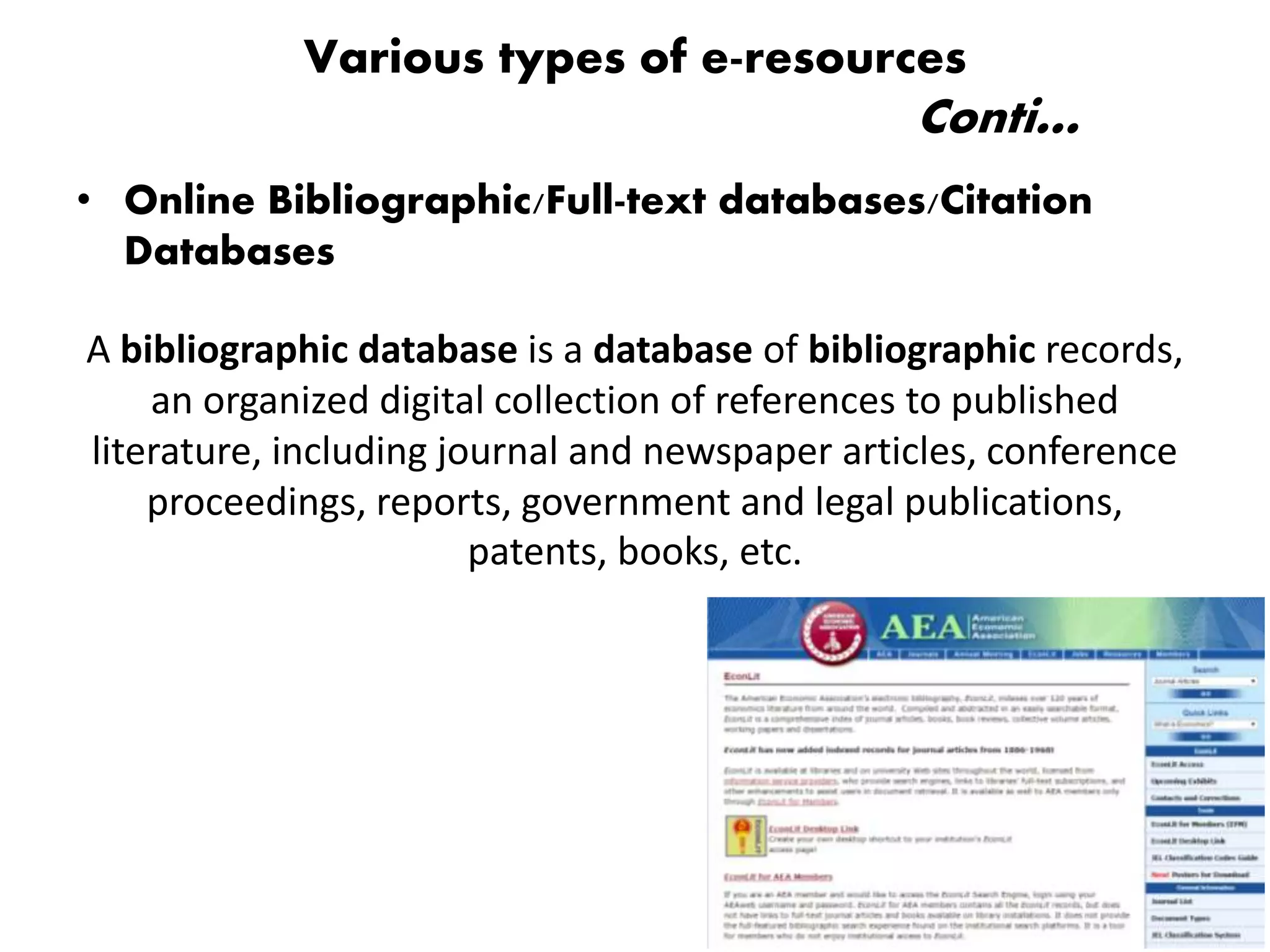 • Online Bibliographic/Full-text databases/Citation
Databases
A bibliographic database is a database of bibliographic records,
an organized digital collection of references to published
literature, including journal and newspaper articles, conference
proceedings, reports, government and legal publications,
patents, books, etc.
Various types of e-resources
Conti…
 