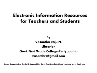 Electronic Information Resources
for Teachers and Students
By
Vasantha Raju N.
Librarian
Govt. First Grade College-Periyapatna
vasanthrz@gmail.com
Paper Presented at the Sri.D.Devaraj Urs Govt. First Grade College, Hunsuru on 02 April 2016
 