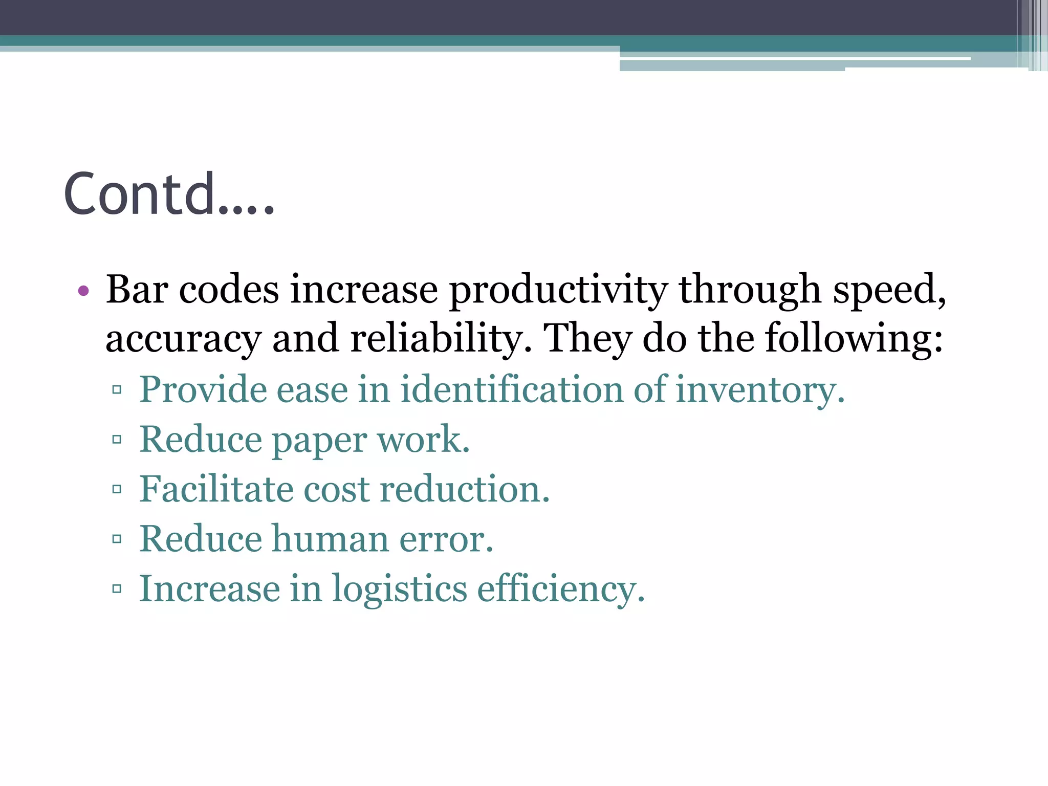 Contd….
• Bar codes increase productivity through speed,
accuracy and reliability. They do the following:
▫ Provide ease in identification of inventory.
▫ Reduce paper work.
▫ Facilitate cost reduction.
▫ Reduce human error.
▫ Increase in logistics efficiency.
 