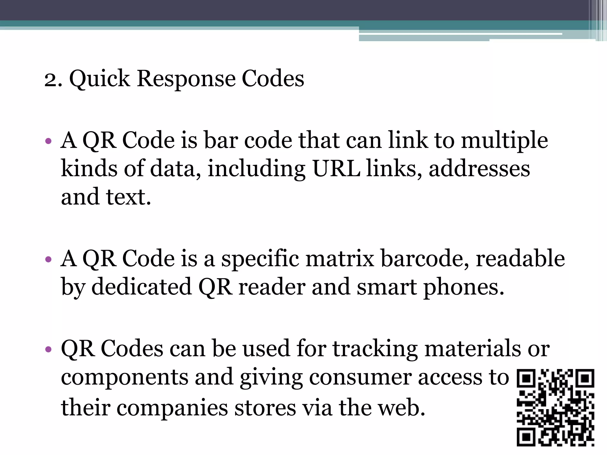 2. Quick Response Codes
• A QR Code is bar code that can link to multiple
kinds of data, including URL links, addresses
and text.
• A QR Code is a specific matrix barcode, readable
by dedicated QR reader and smart phones.
• QR Codes can be used for tracking materials or
components and giving consumer access to
their companies stores via the web.
 