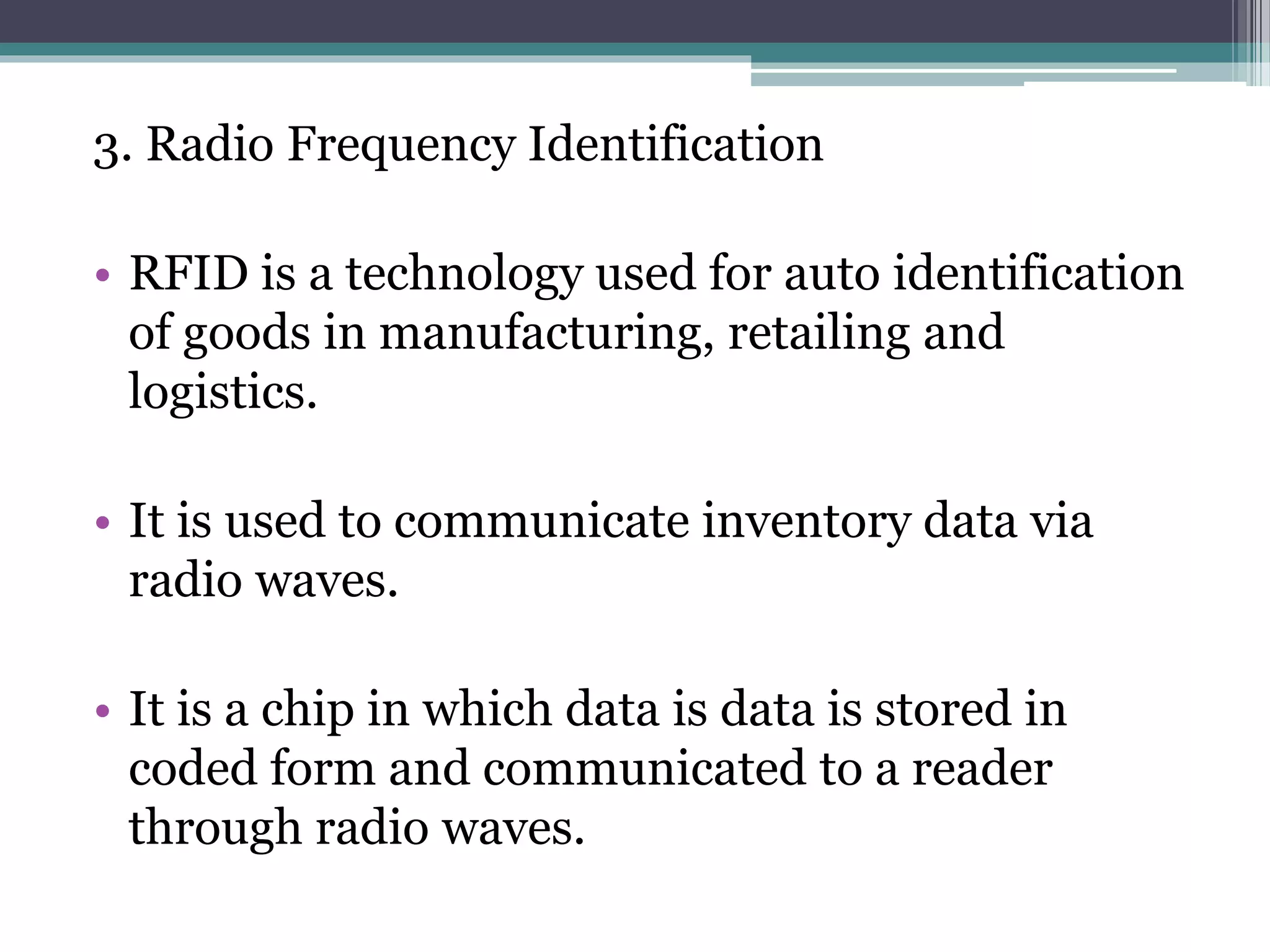 3. Radio Frequency Identification
• RFID is a technology used for auto identification
of goods in manufacturing, retailing and
logistics.
• It is used to communicate inventory data via
radio waves.
• It is a chip in which data is data is stored in
coded form and communicated to a reader
through radio waves.
 