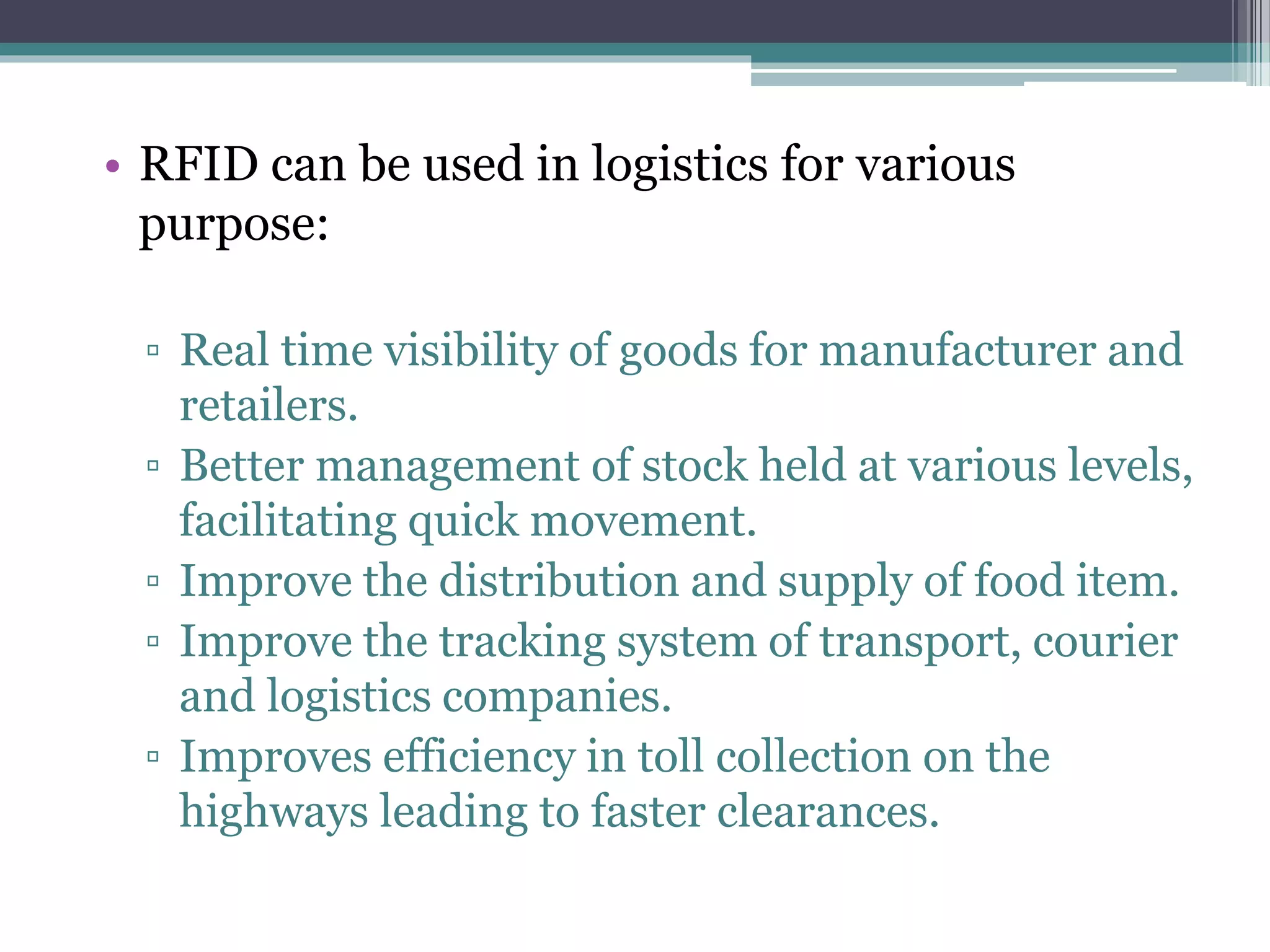 • RFID can be used in logistics for various
purpose:
▫ Real time visibility of goods for manufacturer and
retailers.
▫ Better management of stock held at various levels,
facilitating quick movement.
▫ Improve the distribution and supply of food item.
▫ Improve the tracking system of transport, courier
and logistics companies.
▫ Improves efficiency in toll collection on the
highways leading to faster clearances.
 
