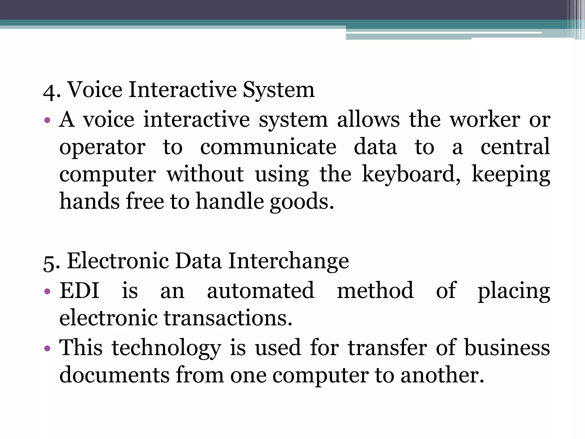 4. Voice Interactive System
• A voice interactive system allows the worker or
operator to communicate data to a central
computer without using the keyboard, keeping
hands free to handle goods.
5. Electronic Data Interchange
• EDI is an automated method of placing
electronic transactions.
• This technology is used for transfer of business
documents from one computer to another.
 