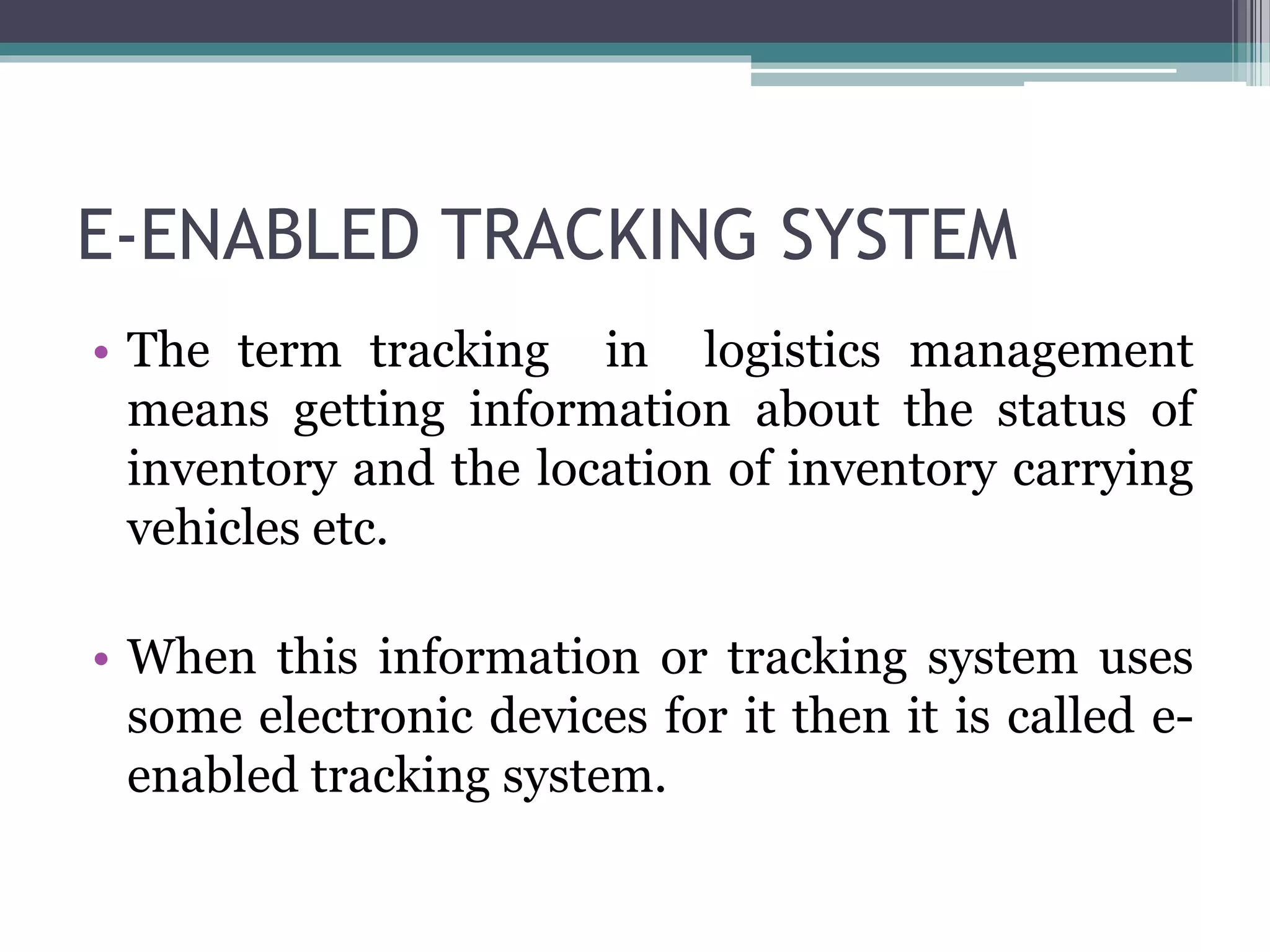 E-ENABLED TRACKING SYSTEM
• The term tracking in logistics management
means getting information about the status of
inventory and the location of inventory carrying
vehicles etc.
• When this information or tracking system uses
some electronic devices for it then it is called e-
enabled tracking system.
 