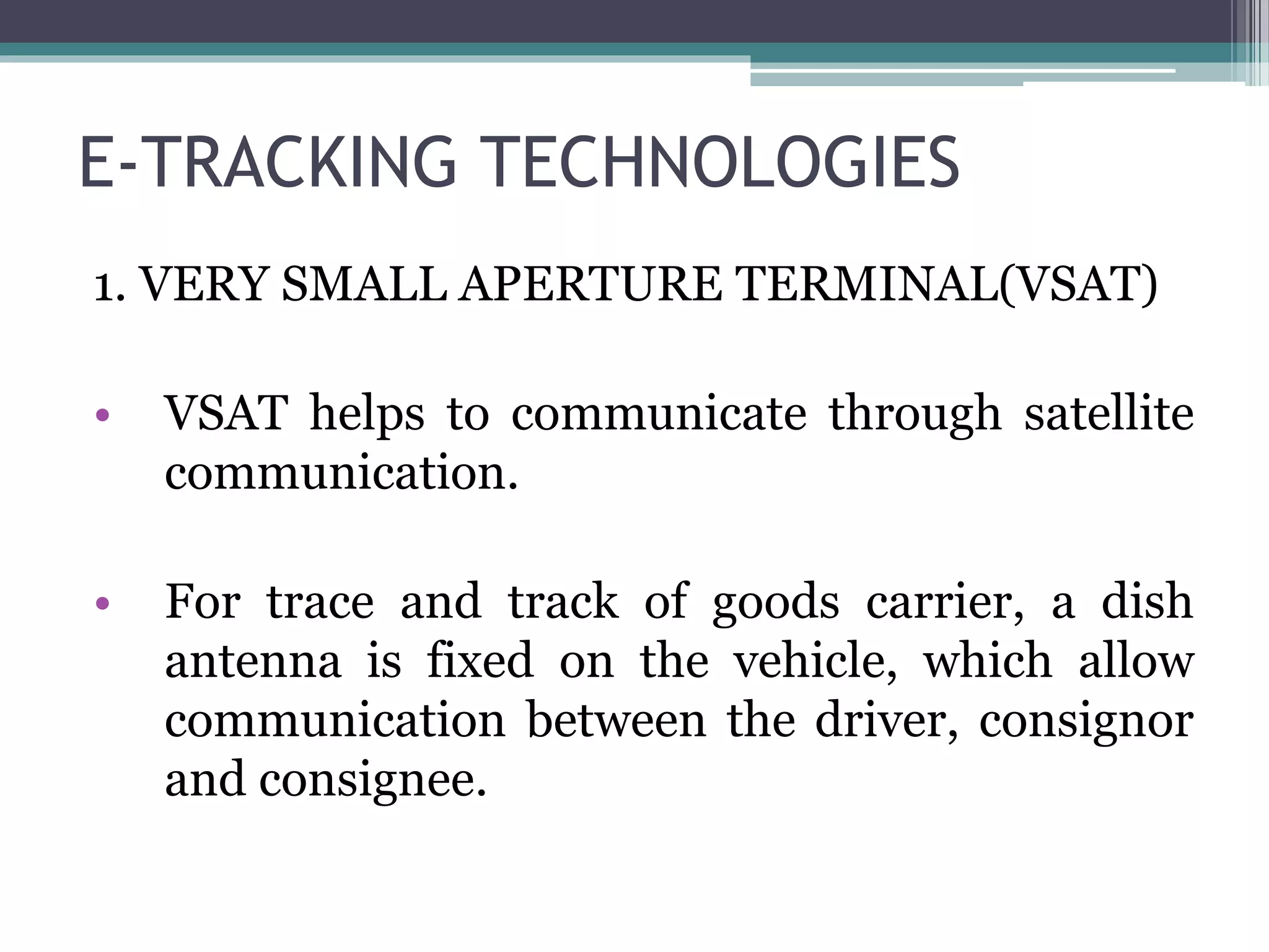 E-TRACKING TECHNOLOGIES
1. VERY SMALL APERTURE TERMINAL(VSAT)
• VSAT helps to communicate through satellite
communication.
• For trace and track of goods carrier, a dish
antenna is fixed on the vehicle, which allow
communication between the driver, consignor
and consignee.
 